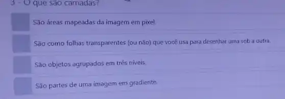 3 - O que sao camadas?
São áreas mapeadas da imagem em pixel.
São como folhas transparentes (ou não)que vocè usa para desenhar uma sob a outra.
São objetos agrupados em três níveis.
São partes de uma imagem em gradiente.