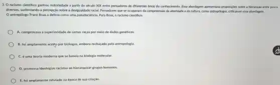 3. O racismo cientifico ganhou notoriedade a partir do século XIX entre pensadores de diferentes áreas do conhecimento. Essa abordagem apresentava proposições sobre a hierarquia entre povos
diversos, sustentando a percepção sobre a desigualdade racial. Pensadores que se ocupavam da compreensão da alteridade e da cultura, como antropólogos,criticavam essa abordagem.
antropólogo Franz Boas a definia como uma pseudociência. Para Boas, 0 racismo científico:
A. comprovava a superioridade de certas raças por meio de dados genéticos.
B. foi amplamente aceito por biólogos, embora rechaçado pela antropologia.
C. é uma teoria moderna que se baseia na biologia molecular.
D. promovia ideologias racistas ao hierarquizar grupos humanos.
E. foi amplamente refutado na época de sua criação.