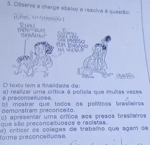 3. Observe a charge abalxo e resolva à questão:
texto tem a finalidade de:
a) realizar uma critica à policla que multas vezes
é preconceituosa.
b) mostrar que todos os pollticos brasileiros
demonstra n preconcelto.
c) apresentar uma critica aos presos braslleiros
que sáo preconceltuosos e racistas.
d) criticar os colegas de trabalho que ageni de