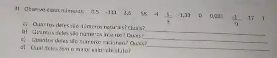 3) Observe esses números: 0,5
-111 3,6 58 -4
(5)/(3)
-1,33 00,001
(-1)/(9)
-17 1
a) Quantos deles são números naturais? Quais?
__
b) Quantos deles são números inteiros? Quais?
__
c) Quantos deles são números racionais? Quais?
__
d) Qual deles tem o maior valor absoluto?