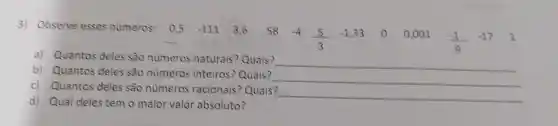 3) Observe esses numeros: 0,5 -111 3,658 -4
(5)/(3)
-1,33 00,001
(-1)/(9)
-17 1
a) Quantos deles são números naturais? Quais?
__
b) Quantos deles são números inteiros? Quais?
__
c) Quantos deles são números racionais? Quais?
__
d) Qual deles tem o maior valor absoluto?