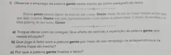 3. Observe o emprego da palavra gente neste trecho do último parágrafo do texto:
Somos gente serena diante da finitude das coisas. Gente ciente de que as coisas chegam ao fim para
que algo comece. Gente que está experimentando o raro direito a palavra final. O direito de escolher a úl-
tima palavra de um texto. Gente
a) Troque ideias com os colegas: Que efeito de sentido a repetição da palavra gente tem
nessa situação?
b) Que jogo é feito com a palavra gente por meio do seu emprego na antepenúltima e na
última frase do trecho?
c) Por que a palavra gente finaliza o texto?