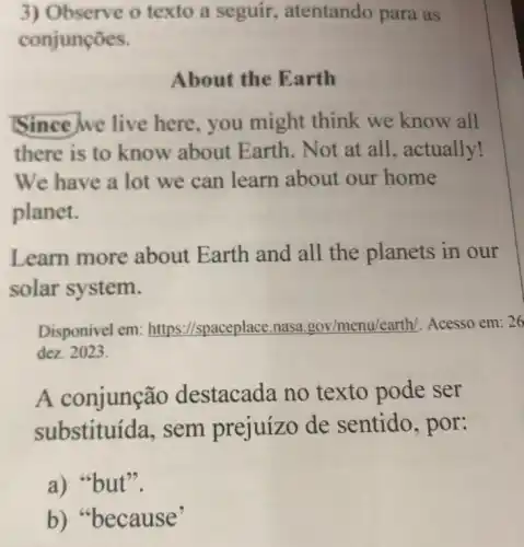 3) Observe o texto a seguir , atentando para as
conjunções.
About the Earth
Since we live here, you might think we know all
there is to know about Earth. Not at all, actually!
We have a lot we can learn about our home
planet.
Learn more about Earth and all the planets in our
solar system.
Disponivel em:https://spaceplace.nasa gov/menu/earth/. Acesso em:26
dez. 2023.
A conjunção destacada no texto pode ser
substituída, sem prejuízo de sentido, por:
a) "but".
b) "because"