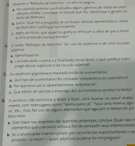 3. Observe a "Redação de Pedrinho", no alto da página.
a. No capitulo anterior, vocé estudou alguns gêneros de relato de expe-
riências vividas. Com base no estudo que fez identifique o gênero do
texto de Pedrinho.
b. Infira: Qual foi a proposta de produção textual apresentada à classe
de Pedrinho? Justifique sua resposta.
c. Além do título, que aspectos gráficos reforçam a ideia de que o texto
é uma produção textual escolar?
texto "Redação de Pedrinho" faz uso de adjetivos e de uma locução
adjetiva.
a. Identifique-os.
b. Considerando o tema e a finalidade desse texto, o que justifica oem-
prego desses adjetivos e da locução adjetiva?
5. Os adjetivos gigantona e maiorzão estão no aumentativo.
a. Que tipo de aumentativo foi utilizado: comparativo ou superlativo?
b. Por que esse uso é, aparentemente redundante?
c. Que efeito de sentido o emprego dos aumentativos produz no texto?
5, O anúncio não estimula o leitor a fazer uma reserva no resort direta-
mente, com mensagens como "Venha para cá ","Faça uma reserva ago-
ra", etc., mas faz uso de alguns elementos que aguçam o desejo do pú-
blico-alvo.
a. Com base nas respostas das questōes anteriores , conclua: Quais são 0:
elementos que o anúncio utiliza a fim de persuadir seus interlocutores
b. Seo anunciante tivesse optado por caracterizar explicitamente o se
produto-o resort - quais adjetivos poderia ter empregado?