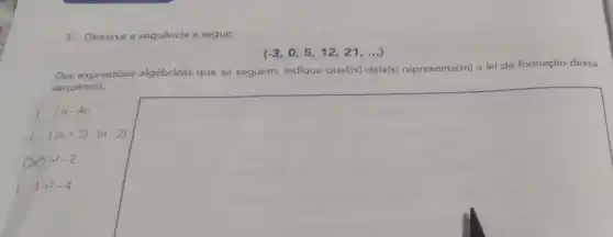 3. Observe a sequência a seguir.
(-3,0,5,12,21,ldots )
Das expressões algébricas que se seguem, indique qual(is) dela(s)representa(m) a lei de formação dessa
sequência.
() n-4n
c () (n+2)cdot (n-2)
x n^2-2
square 
( n^2-4