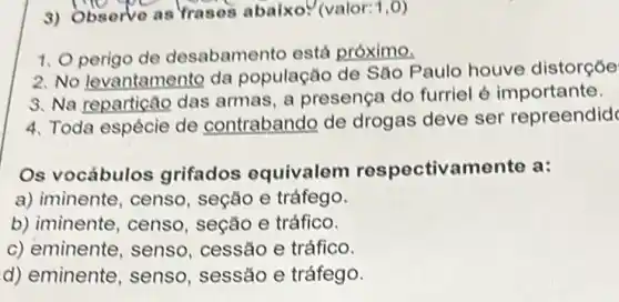 3) Observe as Trases abaixo. (valor: 1,0
1. Operigo de desabamento está próximo.
2. No levantamento da população de São Paulo houve distorçoe
3. Na reparticão das armas, a presença do furriel é importante.
4. Toda espécie de contrabando de drogas deve ser repreendid
Os vocábulos grifados equivalem respectivamento a:
a) iminente, censo , seção e tráfego.
b) iminente, censo , seção e tráfico.
c) eminente, senso , cessão e tráfico.
d) eminente, senso , sessão e tráfego.