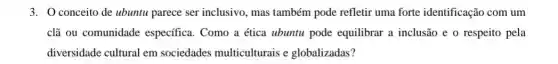 3. Oconceito de ubuntu parece ser inclusivo, mas também pode refletir uma forte identificação com um
clã ou comunidade específica. Como a ética ubuntu pode equilibrar a inclusão e o respeito pela
diversidade cultural em sociedades multiculturais e globalizadas?