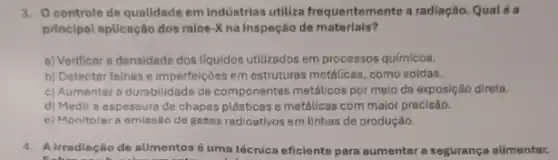 3. Ocontrole de qualidade em indústrias utiliza frequentemente a radiação. Qualé a
principal aplicação dos raios - Kna inspeção de materials?
a) Verificar a densidade dos liquidos utilizados em processos químicos.
b) Detectar falhas e imperfeições em estrutura:metalicas, como soldas.
c) Aumenter a durabilidade de componentes metâlicos por meio da exposição direta.
d) Medir a espessure de chapas plásticas e metdilicas com maior precisão.
e) Monitorar a emissão de gases radioativos em linhas de produção.
4. A irradiação de alimentos é uma técnica eficiente para aumentar a segurança alimentar.