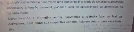 3) Océrebro envelhece e desenvolve uma crescente dificuldade de sintetiza substâncias
essenciais à função neuronal podendo levar ao aparecimento de demências na
terceira idade.
Considerando a afirmativa acima caracterize a primeira fase do Mal do
Alzheimer bem como sua respectiva conduta fisioterapôutica para essa fase.
(3,0)