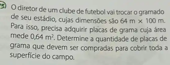 3) Odiretor de um clube de futebol vai trocar o gramado
de seu estádio , cujas dimensões são 64mtimes 100m
Para isso, precisa adquirir placas de grama cuja área
mede 0,64m^2 . Determine a quantidade de placas de
grama que devem ser compradas para cobrir toda a
superficie do campo.