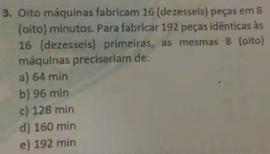 3. Oito máquin:as fabricam 16 (dezesseis)peças em 8
(oito)minutos . Para fabricar 192 peças identicas às
16 (dezesse is) primeiras,as mesmas 8 (oito)
máquina is precisariam de:
a) 64 min
b) 96 min
c) 128 min
d) 160 min
e) 192 min