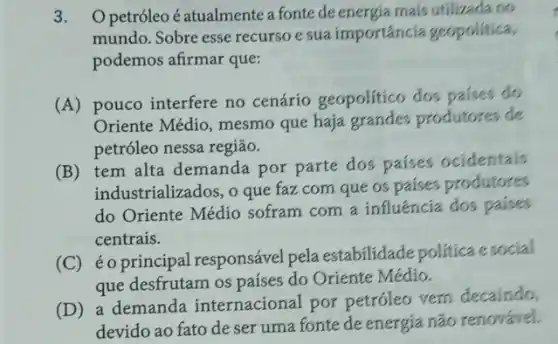 3. Opetróleo é atualmente a fonte de energia mais utilizada no
mundo. Sobre esse recurse esua importáncia geopolitica,
podemos afirmar que:
(A)pouco interfere no cenário geopolitico dos paises do
Oriente Médio, mesmo que haja produtores de
petróleo nessa região.
(B) tem alta demanda por parte dos paises ocidentais
industrializados, o que fazz com que os paises produtores
do Oriente Médio sofram com a influencia dos paises
centrais.
(C) éoprincipal responsável pela estabilidade politica esocial
que desfrutam os países do Oriente Médio.
(D) a demanda internacional por petróleo vem decaindo,
devido ao fato de ser uma fonte de energia não renovável.