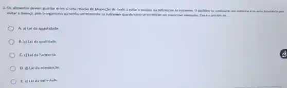 3. Os alimentos devem guardar entre si uma relação de proporção de modo a evitar o excesso
ou deficiencias de e nutrientes. O equilibrions combinaclo dos nutrientes t de suma importincla
evitar a doença, pois o organismo aproveita corretamente os nutrientes quando estes se encontram em proportoes bes adequadas. Este 66 principlo dx:
A. a) Lei da quantidade.
B. b) Lei da qualidade.
C. c) Lei da harmonia.
D. d) Lei da adequação.
E. e) Lei da variedade.