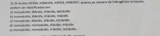 3) Os ácidos HClO4,H2MnO4,H3PO3,H4Sb2O7 quanto ao número de hidrogênios ionizáveis,
podem ser classificados em:
a) monoácido, diácido, triácido tetrácido.
b) monoácido, diácido, triácido triácido.
c) monoácido, diácido, diácido tetrácido.
d) monoácido, monoácido diácido, triácldo.
e) monoácido, monoácido triácido, tetrácido.