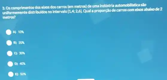 3. Os comprimentos dos eixos dos carros (em metros) de uma indústria automobillsticasão
uniformemente distribuldos no intervalo [1,4;2,6] Qual a proporção de carros com eixos abaixo de?
metros?
A) 10% 
B) 20% 
C) 30% 
D) 40% 
B) 50%