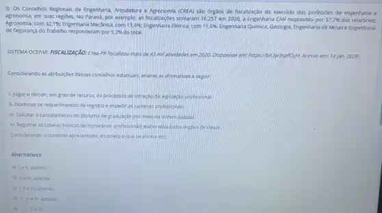 3) Os Conselhos Regionals de Engenharia, Arquitetura e (CREA) sào orgaos de fiscalização do exerciclo das profissóes de engenharia e
agronomia.em suas regióes. No Parand, por exemplo, as fiscalizaçóes somaram 16.257 em 2020, a Engenharia Civil respondeu por
37,7% 
dos relatorios:
Agronomia, com 32,1%  Engenharia Mecânica, com 13,4%  Engenharia Eletrica, com 11,6% . Engenhana Quimice, Geologia, Engenharia de Minas e Engenharia
de Segurança do Trabalho responderam por 5,2%  do total.
SISTEMA OCEPAR. FISCALIZAGAO: Crea PR fiscalizou mais de 43mi	em 2020. Disponivel em:https://bit.ly/3spfOyth. Acesso em:14 jan. 2020
Considerando as atribuiçbes desses conselhos estaduals, analise as afimativas a seguir
1. Julgar e decidir em grau de recurso os processos de infractio da legslacao profissonal.
II. Examinar os requerimentos de registro e expedir as carteras profisionas
III. Solicitar o cancelamento do diploma de graduaçao pormelo ce orden judicial
N. Registrar astabelas bésicas de honorános profissionals elaboradis pelos orgzos declase
Considerando o contexto apresentado e correto o quese atimalem
Alternativas:
a) Iell, apenas
b) Hell, apenas
1. IIe IV, apenas
d) II, III elv, apenas.
e) Lili.e IV.