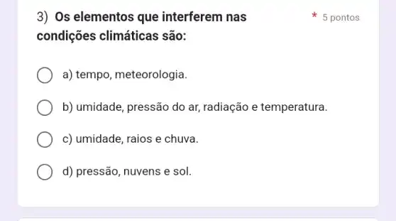 3) Os elementos que interferem nas
condições climáticas são:
a) tempo, meteorologia.
b) umidade, pressão do ar, radiação e temperatura.
c) umidade, raios e chuva.
d) pressão, nuvens e sol.
5 pontos