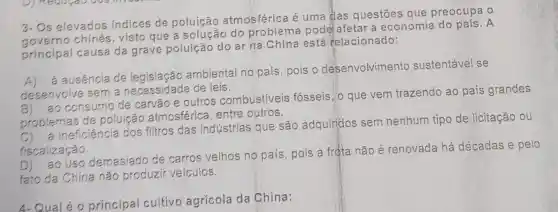 3- Os elevados indices de poluição atmosférica é uma das questōes que preocupa o
governo chinés visto que do problema pode afetar a economia do pais.A
principal causa da grave poluição do ar na China está relacionado:
ausencia de ambiental no país , pois o desenvolvimento sustentável se
desenvolve sem a necessidade de leis.
ao consumo de carvão e outros combustiveis fósseis, o que vem trazendo ao país grandes
problemas de poluíção atmosfé rica, entre outros.
proble ineficiência dos filtros das indústrias que são adquirjdos sem nenhum tipo de licitação ou
fiscalização.
ao uso demasiado de carros velhos no país, pois a frọta não é renovada há décadas e pelo
fato da China não produzir veiculos.
4-Qual é 0 principal cultivo agrícola da China: