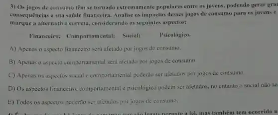 3) Os jogos de consumu têm se tornado extremamente populares entre os jovens.podendo gerar gra
consequências à sua saude financeira. Analise os impactos desses jogos de consumo para os jovens e
marque a alternativa correta considerando os seguintes aspectos:
Financeiro: Comportamental;Social;
Psicológico.
A) Apenas o aspecto financeiro será afetado por jogos de consumo.
B) Apenas o aspecto comportamental será afetado por jogos de consumo.
C) Apenas os aspectos social e comportamental poderào ser afetados por jogos de consumo.
D) Os aspectos financeiro comportamental e psicológico podem ser afetados. no entanto o social não se
E) Todos os aspectos poderão ser afetados por jogos de consumo.