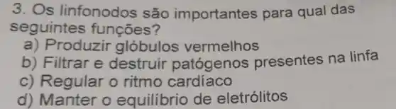 3. Os linfonodos são importantes para qual das
seguintes funçōes?
a) Produzir globulos vermelhos
b) Filtrar e destruir patógenos presentes na linfa
c) Regular o ritmo cardíaco
d) Mantel o equilibrio de eletrólitos