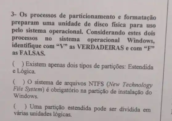 3- Os processos de particionamento e formatação
preparam uma unidade de disco fisica para uso
pelo sistema operacional . Considerando estes dois
processos no sistema operacional Windows,
identifique com "V>as VERDADEIRAS e com"F"
as FALSAS.
() Existem apenas dois tipos de partições.Estendida
e Lógica.
() O sistema de arquivos NTFS (New Technology
File System) é obrigatório na partição de instalação do
Windows.
() Uma partição estendida pode ser dividida em
várias unidades lógicas.