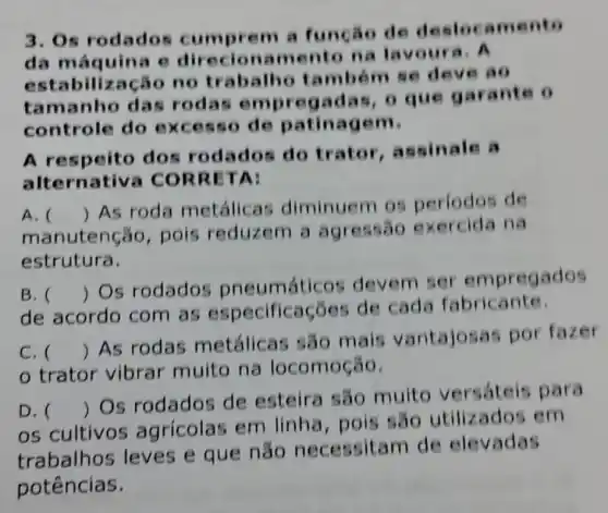 3. Os rodados de deslocame nto
da máquina e direcio namento na lavoura. A
bilização no trab deve ao
tamanho das rodas gad garante o
controle do de patinagem.
A respeito dos rodados do trator , assinale a
alternativ TA:
A.
manutenção , pois reduzem a agressão exercida na
()
 As roda metálicas diminuem os periodos de
estrutura.
B. 
de acordo com as especificações de cada fabricante.
()
 Os rodados pneumáticos devem ser em pregados
C. 
trator vibrar muito na locomoção.
()
 As rodas metálicas são mais vantajosas por fazer
D. ()
 Os rodados de esteira são muito versáteis para
os cultivos agrícolas em linha, pois são utilizados em
trabalhos leves e que não necessitam de elevadas
potências.