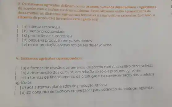 3. Os sistemas agricolas definem como os seres humanos desenvolvem a agricultura
de acordo com o indice e a área cultivada. Esses sistemas estão apresentados de
duas maneiras distintas:agricultura intensiva e a agricultura extensiva. Com isso, o
sistema de produção intensivo está ligado a (à)
() ] a) intensa tecnologia.
1 b) menor produtividade.
[ Ic)produção de subsistência.
() d) pequena produção em paises pobres.
() e) maior produção apenas nos paises desenvolvidos.
4. Sistemas agricolas correspondem:
() a) a formas de divisão dos terrenos, de acordo com cada cultivo desenvolvido.
()
b) à distribuição dos cultivos em relação ao solo e produtos agricolas.
() c) a formas de financiamento da produção e
da comercializaçãc dos produtos
agricolas.
() ]d) aos sistemas planejados de produção agricola.
()
]e) ao conjunto de técnicas empregadas para obtenção da produção agricolas.