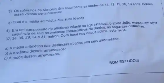 3) Os sobrinhos da Manoela têm atualmente as idades de 13,12,12,15,10
anos. Sobres
esses valores perguntam-se:
a) Qual é a média aritmética das suas idades
4) Emum campeonato de atletismo infantil da liga estadual , 0 atleta João, marcou em uma
sequência de seis arremessos consecutivos de dardos , as seguintes distâncias:
37,34,39 , 29,34 e 31 metros. Com base nos dados acima, determine:
a) A média aritmética das distâncias obtidas nos seis arremessos;
b) A mediana desses arremessos;
c) A moda desses arremessos.
BOM ESTUDO!