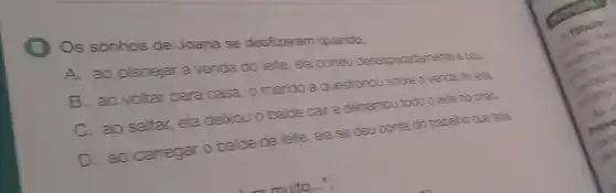 (3) Os sonhos de Joana se desfizeram quando,
A. ao planejar a venda do leite, ela correu desesperadamente ecal.
B. ao voltar para casa, o marido a questionou sobre a venda do lete.
C. ao saltar, ela deixou o balde cair e derramou todo o lete no chao
D. ao carregar o balde de leite, ela se deu conta do trabalho que tera.