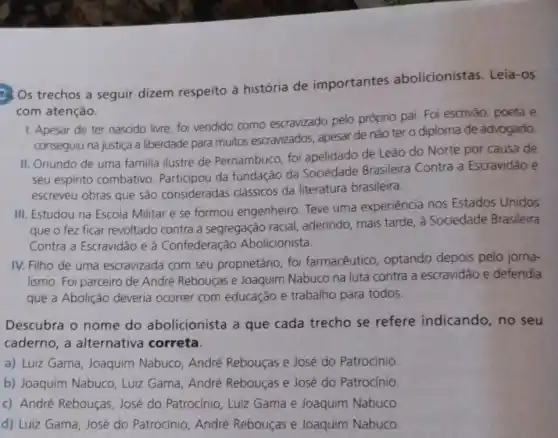 (3) Os trechos a seguir dizem respeito à história de importantes abolicionistas Leia-os
com atenção.
1. Apesar de ter nascido livre, foi vendido como escravizado pelo próprio pai. Foi escrivão, poeta e
conseguiu na justiça a liberdade para muitos escravizados, apesar de não ter o diploma de advogado.
II. Oriundo de uma familia ilustre de Pernambuco, foi apelidado de Leão do Norte por causa de
seu espirito combativo Participou da fundação da Sociedade Brasileira Contra a Escravidǎo e
escreveu obras que são consideradas clássicos da literatura brasileira.
III. Estudou na Escola Militar e se formou engenheiro. Teve uma experiência nos Estados Unidos
que o fez ficar revoltado contra a segregação racial aderindo, mais tarde, à Sociedade Brasileira
Contra a Escravidão e à Confederação Abolicionista.
IV. Filho de uma escravizada com seu proprietário, foi farmacêutico, optando depois pelo jorna-
lismo. Foi parceiro de André Rebouças e Joaquim Nabuco na luta contra a escravidão e defendia
que a Abolição deveria ocorrer com educação e trabalho para todos.
Descubra o nome do abolicionista a que cada trecho se refere indicando , no seu
caderno, a alternativa correta.
a) Luiz Gama, Joaquim Nabuco, André Rebouças e José do Patrocínio.
b) Joaquim Nabuco . Luiz Gama, André Rebouças e José do Patrocínio
c) André Rebouças José do Patrocinio, Luiz Gama e Joaquim Nabuco
d) Luiz Gama, José do Patrocinio, André Rebouças e Joaquim Nabuco.