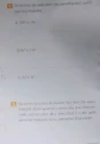 (3) Ostermos de cada item sáo semelhantes?Justifi-
que sua resposta.
a) 25x^2 e -7x
__
b) 8x^3 e 1.1x^2
__
C) 3y^2 e 2y^2
__
4 Na conta bancária de Marlon há x reais.Ele sacou
metade dessa quantia e ainda deu dois cheques.
cada um no valor de y reais.Qual é o seu saldo
após ter realizado essas operaçóes financeiras?
__