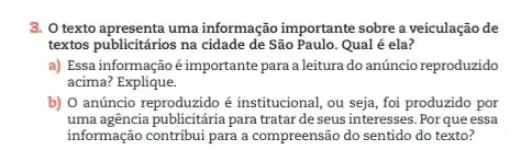 3. Otexto apresenta uma informação importante sobre a veiculação de
textos publicitários na cidade de São Paulo. Qual é ela?
a) Essa informaçãoé importante para a leitura do anúncio reproduzido
acima?Explique.
b) O anúncio reproduzido é institucional, ou seja , foi produzido por
uma agência publicitária para tratar deseus interesses. Por que essa
informação contribui para a compreensão do sentido do texto?