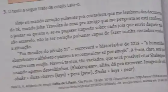 3. Otextoa seguir trata de emojis. Leia-0.
Hoje eu mando coração pulsante pra contadora que me lembrou dos document
do IR, mando John Travolta de roxo pro amigo que me pergunta se está
jantar na quinta e, se eu pagasse imposto sobre cada joia que envio daquele mi
zão amarelo, não ia ter coração pulsante capaz de fazer minha contadora resche
a situação.
"Em meados do século 21^n - escreverá o historiador de 2218 -a humanid
abandonou o alfabetoe passou a se comunicar số por emojis". A frase , claro, serital
escrita com emojis.Haverá tantos, tão variados, que será possivel citar Shakespe
usando apenas desenhinhos (Shakespeare, aliás, đá pra escrever. Imagem dere!
-shakke+dluas chaves (kerss)+ pera (pear). Shake + kerys + pear )
PRATA, A. Alfabeto de emojis. Folha de S.Paulo Sào Paulo, 15 abr 2018. Disponivel em: http:/www