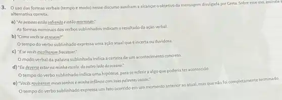 3. Ouso das formas verbais (tempo e modo) nesse discurso auxiliam a alcançar o objetivo da mensagem divulgada por Greta Sobre esse uso, assinale
alternativa correta.
a) "As pessoas estão sofrendo e estão morrendo."
As formas nominais dos verbos sublinhados indicamo resultado da ação verbal.
b) "Como vocêsse atrevem?"
tempo do verbo sublinhado expressa uma ação atual queéincerta ou duvidosa.
c) "Ese vocés escolherem fracassar:
modo verbal da palavra sublinhada indica a certeza deum acontecimento concreto
d) "Eu deveria estar na minha escola,do outrolado do oceano."
Otempo do verbo sublinhado indica uma hipótese, para se referira algo que poderia ter acontecido.
e) "Vocés roubaram meus sonhoseminha infancia com suas palavras vazias:
tempo do verbo sublinhado expressa um fato ocorridoem um momento anterior ao atual, mas que não foi completamente terminado.