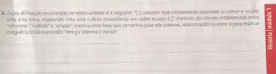 3. Outra afirmação encontrad no texto anterior a seguinte: "L.J colonizor está intimamente associado a cultivare ocupar
uma area nova, instalando nela uma cultura preexistente em outro espaço Li Partindo do vinculo estabelecido entre
"colonizar","cultivar" e "ocupar", escreva uma frase que contenha essas trés palavras relacionando-as entre si para explicar
significado da expressão "Antigo Sistema Colonial".
__