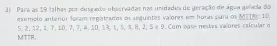 3) Para as 19 falhas por desgaste observadas nas unidades de geração de água gelada do
exemplo anterior foram registrados os seguintes valores em horas para os MTTRj: 10,
5,2,12,1,7,10,7,7,4,10,13,1,5,3,8,2,5 9. Com base nestes valores calcular o
MTTR.