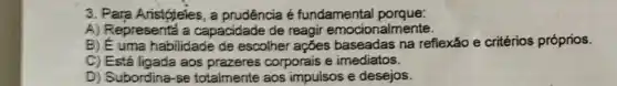 3. Para Aristóteles, a prudência é fundamental porque:
A) Representá a capacidade de reagir emocionalmente.
B) E uma habilidade de escolher ações na reflexão e critérios próprios.
C) Está ligada aos prazeres corporais e imediatos.
D) Subordina-se totalmente aos impulsos e desejos.