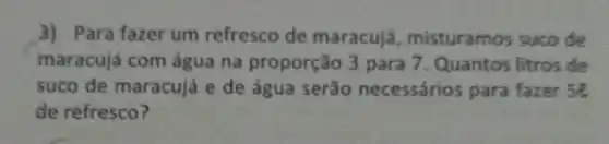 3) Para fazer um refresco de maracujá , misturamos suco de
maracujá com água na proporção 3 para 7. Quantos litros de
suco de maracujá e de água serão necessários para fazer 5e
de refresco?