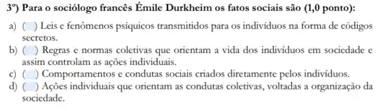 3") Para o sociólogo francês Émile Durkheim os fatos sociais são (1,0 ponto):
a) () Leis e fenômenos psíquicos transmitidos para os indivíduos na forma de códigos
secretos.
b) ( square  Regras e normas coletivas que orientam a vida dos indivíduos em sociedade e
assim controlam as ações individuais.
C) square  ) Comportamentos e condutas sociais criados diretamente pelos indivíduos.
d) () Ações individuais que orientam as condutas coletivas, voltadas a organização da
sociedade.