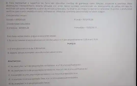 3) Para representar a superficie da Terra sao efetuadas medidas de como direçoes, distâncias e desniveis Estas
observações inevitave/mente estardo afetadas por erros Nesse contexto, considerando um levantamento de campo em que foi
escolhido um ponto de partida a partir de vértices conhecidos, no entanto ao chegar no escritorio e processar os pontos, o profissional
verificou que o valor medido e o valor real estavam differentes. conforme demonstrado na tabela a seguir
Coordenadas Inicials
X(real)=400393.00
Y(real)=7372570,00
Coordenadas calculadas
x(medido)400393,28
Y(medido)=7372570,10
Combase nestes dados.julgue as assercoes abaixo
1. Os erros lineares encontrados para as coordenadas Xe Y, sao respectivamente: 028 me 010 m.
PORQUE
II. Oerro planimétrico é de 0,30 metros
A respeito dessas asserçoes assinale a alternativa correta
Alternativas:
a) As asserçoes le II sao proposiçoes verdadeiras.allé uma justificativa da!
b) As assercoes le II sao proposiçoes verdadeiras mas all nao é uma justificativa da I.
c) Aasserçaolé uma proposição verdadeira, eallie uma proposição falsa
d) Aasserçaole uma proposiçdo falsa, e alle uma proposição verdadeira.
c) As asserçbes Iell sao proposiçoes falsas