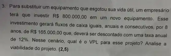 3. Para substituir um equipamento que esgotou sua vida útil um empresário
terá que investir R 800.000,00
em um novo equipamento. Esse
investimento gerará fluxos de caixa iguais , anuais e consecutivos , por 8
anos, de R 165.000,00
que, deverá ser descontado com uma taxa anual
de 12% 
Nesse cenário, qual é o VPL para esse projeto? Analise a
viabilidade do projeto . (2,5)