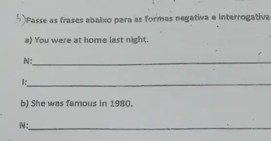 3) Passe as frases abaix para as formas negativa e interrogativa
a) You were at home last night.
N: __
1: __
b) She was famous in 1980.
N: __