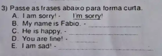 3) Passe a strase  abaixo para torma curta.
A. I am 	I'm sorry!
B. My n ame is Fa bio.
scientist
C. He is h appy. . __
D. Y fine! : __
E. I am sad! . __