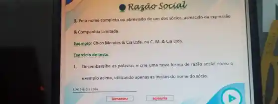 3. Pelo nome completo ou abreviado de um dos sócios acrescido da expressão
Companhia Limitada.
Exemplo:Chico Mendes &Cia Ltda . ou C. M. &Cia Ltda.
Exercicio de teste:
1.Desembaralhe as palavras e crie uma nova forma de razão social como o
exemplo acima , utilizando apenas as iniciais do nome do sócio.
__