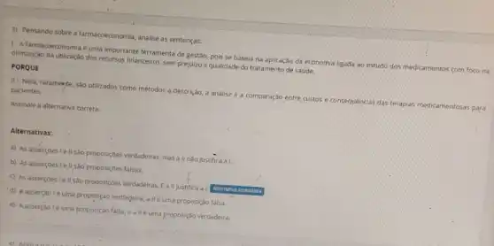 3) Pensando sobre a farmacoeconomia, analise as sentenças:
1-A farmacoeconomia é uma importante ferramenta de gestão, pois se baseia na aplicação da economia ligada ao estudo dos medicamentos com foco na
otimização da utilização dos recursos financeiros, sem prejuizo a qualidade do tratamento de saúde.
PORQUE
II - Nela, raramente sào utilizados como métodos a descrição, a análise e a comparação entre custos e consequências das terapias medicamentosas para
pacientes.
Assinale a alternativa correta:
Alternativas:
a) As asserçoes le II sào proposiçbes verdadeiras, mas a II nào justifica a I.
b) As asserçoes lell sâo proposições falsas.
c) As asserçbesie II são proposiçoes verdadeiras,a II justifica a I. Alternativa assinaloda
d) A asserção lé uma proposição verdadeira, a IIé uma proposição falsa
e) Aasserção lé uma proposição falsa, e allé uma proposição vèrdadeira.