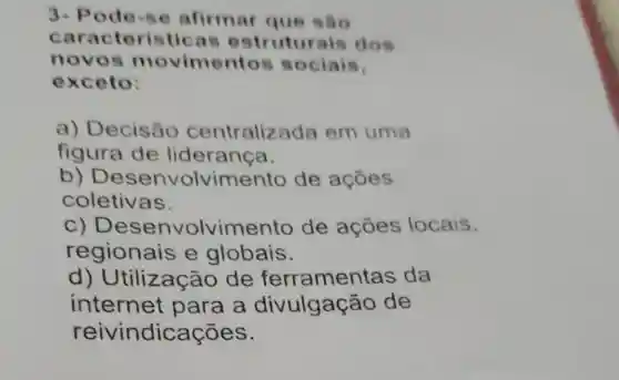 3- Pode -se afirmar que sào
cara cteristic is estruturals dos
novo sm ovimentos sociais.
exceto:
a)Decisão centraliz ada em uma
figura de lideranca.
b)olvimento de açōes
coletivas.
c) Desenv olvimento de ações locais,
regionais e globais.
d)Jtilização de ferramentas da
internet para a divulgação de
reivindicações.