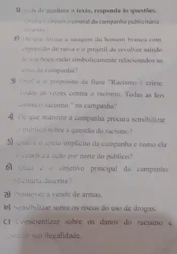 3) :pois de analisar o texto, responda as questōes.
Qual co objetivo central da campanha publicitária
descrita?
2) De que forma a imagem do homem branco com
expressão de raiva e o projetil de revolver saindo
de sua boca estão simbolicamente relacionados ao
tema da campanha?
3) Qual é 0 proposito da frase "Racismo é crime.
Todas as vozes contra o racismo Todas as leis
contra o racismo."na campanha?
4) De que maneira a campanha procura sensibilizar
opublico sobre a questão do racismo?
5) Qual 20 apelo implicito da campanha e como ela
incentiva a ação por parte do público?
6) Qual : 0 objetivo principal da campanha
-Hicitária descrita?
a) Promover a venda de armas.
b) Sensibilizar sobre os riscos do uso de drogas.
C) Conscientizar sobre os danos do racismo e