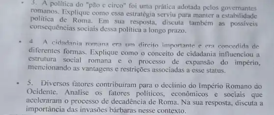 3. A politica do "pão e circo" foi uma prática adotada pelos governantes
romanos. Explique como essa estratégia serviu para manter a estabilidade
política de Roma Em sua resposta , discuta também as possiveis
consequências sociais dessa política a longo prazo.
A cidadania roman?era um direito importante e era concedida de
diferentes formas Explique como o conceito de cidadania influenciou a
estrutura social romana e 0 processo de expansão do império,
mencionando as vantagens e restrições associadas a esse status.
5. Diversos fatores contribuiram para o deciinio do império Romano do
Ocidente. Analise os fatores políticos , econômicos e sociais que
aceleraram o processo de decadência de Roma Na sua resposta , discuta a
importância das invasões bárbaras nesse contexto.