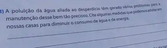 3) A poluição da água aliada ao desperdício têm gerado vários problemas para a
manutenção desse bem tão precioso. Cite algumas medidas que podemos adotar em
nossas casas para diminuir o consumo de água e de energia.
__