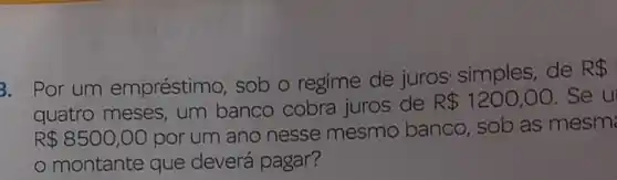 3. Por um empréstimo sob o regime de juros simples, de
R 
quatro meses um banco cobra juros de
R 1200,00 .Se u
R 8500,00
por um ano nesse mesmo banco, sob as mesm
montante que deverá pagar?